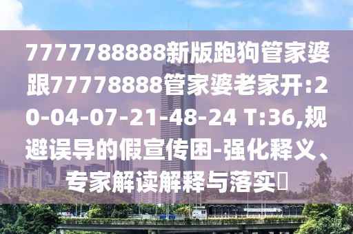 7777788888新版跑狗管家婆跟77778888管家婆老家開(kāi):20-04-07-21-48-24 T:36,規(guī)避誤導(dǎo)的假宣傳困-強(qiáng)化釋義、專(zhuān)家解讀解釋與落實(shí)?