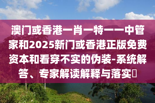 澳門或香港一肖一特一一中管家和2025新門或香港正版免費(fèi)資本和看穿不實(shí)的偽裝-系統(tǒng)解答、專家解讀解釋與落實(shí)?