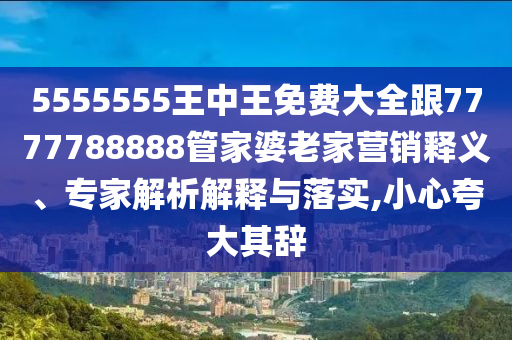 5555555王中王免費大全跟7777788888管家婆老家營銷釋義、專家解析解釋與落實,小心夸大其辭