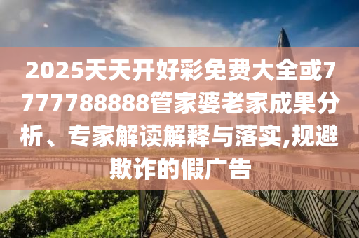 2025天天開好彩免費(fèi)大全或7777788888管家婆老家成果分析、專家解讀解釋與落實(shí),規(guī)避欺詐的假廣告