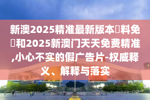 新澳2025精準(zhǔn)最新版本資料免費(fèi)和2025新澳門天天免費(fèi)精準(zhǔn),小心不實(shí)的假?gòu)V告片-權(quán)威釋義、解釋與落實(shí)