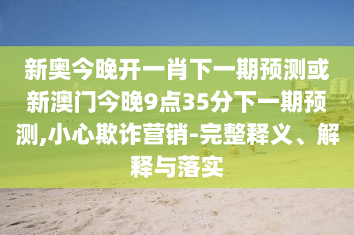 新奧今晚開一肖下一期預(yù)測或新澳門今晚9點(diǎn)35分下一期預(yù)測,小心欺詐營銷-完整釋義、解釋與落實(shí)