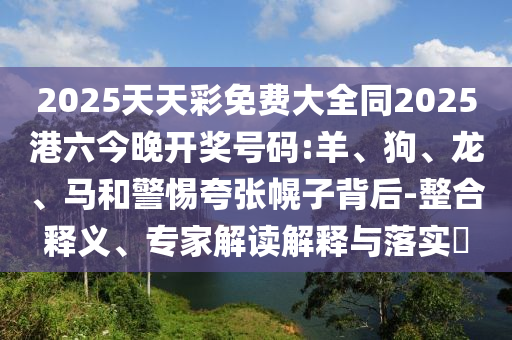 2025天天彩免費(fèi)大全同2025港六今晚開(kāi)獎(jiǎng)號(hào)碼:羊、狗、龍、馬和警惕夸張幌子背后-整合釋義、專家解讀解釋與落實(shí)?
