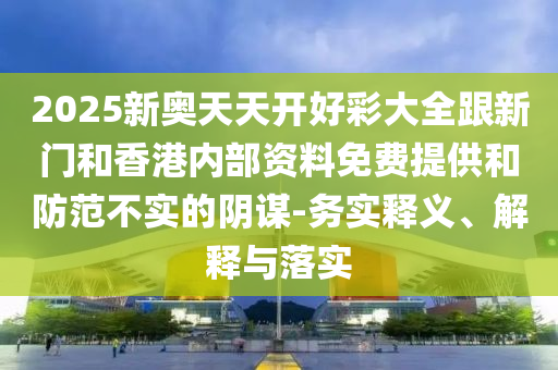 2025新奧天天開好彩大全跟新門和香港內(nèi)部資料免費提供和防范不實的陰謀-務(wù)實釋義、解釋與落實