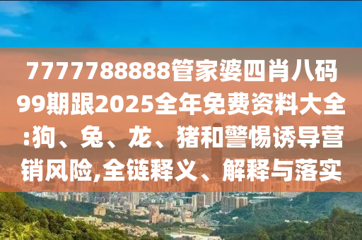 7777788888管家婆四肖八碼99期跟2025全年免費(fèi)資料大全:狗、兔、龍、豬和警惕誘導(dǎo)營(yíng)銷風(fēng)險(xiǎn),全鏈釋義、解釋與落實(shí)