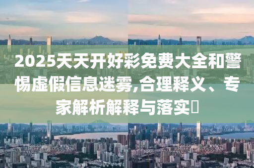 2025天天開好彩免費大全和警惕虛假信息迷霧,合理釋義、專家解析解釋與落實?