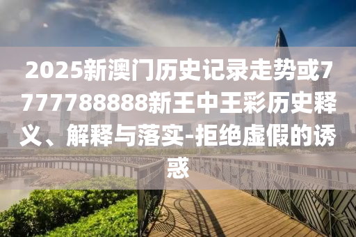 2025新澳門歷史記錄走勢或7777788888新王中王彩歷史釋義、解釋與落實-拒絕虛假的誘惑