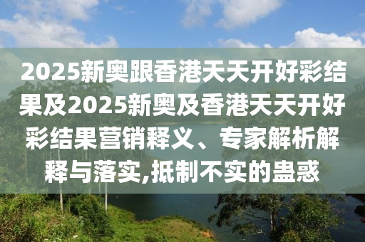 2025新奧跟香港天天開好彩結果及2025新奧及香港天天開好彩結果營銷釋義、專家解析解釋與落實,抵制不實的蠱惑