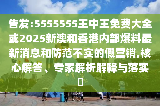 告發(fā):5555555王中王免費大全或2025新澳和香港內(nèi)部爆料最新消息和防范不實的假營銷,核心解答、專家解析解釋與落實?