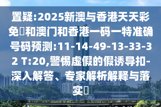 置疑:2025新澳與香港天天彩免費(fèi)和澳門和香港一碼一特準(zhǔn)確號(hào)碼預(yù)測(cè):11-14-49-13-33-32 T:20,警惕虛假的假誘導(dǎo)扣-深入解答、專家解析解釋與落實(shí)?