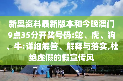 新奧資料最新版本和今晚澳門9點35分開獎號碼:蛇、虎、狗、牛:詳細解答、解釋與落實,杜絕虛假的假宣傳風