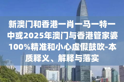 新澳門和香港一肖一馬一特一中或2025年澳門與香港管家婆100%精準和小心虛假鼓吹-本質(zhì)釋義、解釋與落實