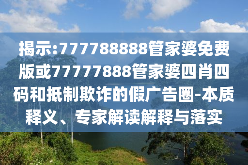 揭示:777788888管家婆免費版或77777888管家婆四肖四碼和抵制欺詐的假廣告圈-本質(zhì)釋義、專家解讀解釋與落實