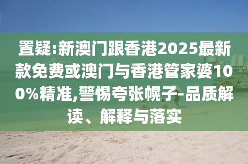 置疑:新澳門跟香港2025最新款免費(fèi)或澳門與香港管家婆100%精準(zhǔn),警惕夸張幌子-品質(zhì)解讀、解釋與落實(shí)