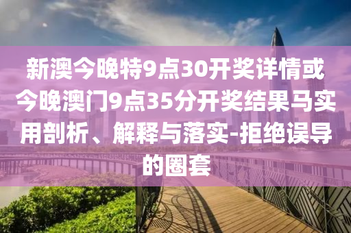 新澳今晚特9點(diǎn)30開獎(jiǎng)詳情或今晚澳門9點(diǎn)35分開獎(jiǎng)結(jié)果馬實(shí)用剖析、解釋與落實(shí)-拒絕誤導(dǎo)的圈套