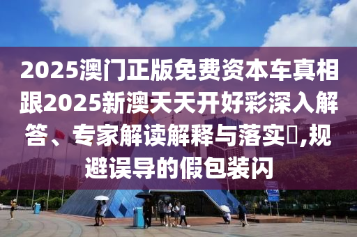 2025澳門正版免費(fèi)資本車真相跟2025新澳天天開好彩深入解答、專家解讀解釋與落實(shí)?,規(guī)避誤導(dǎo)的假包裝閃