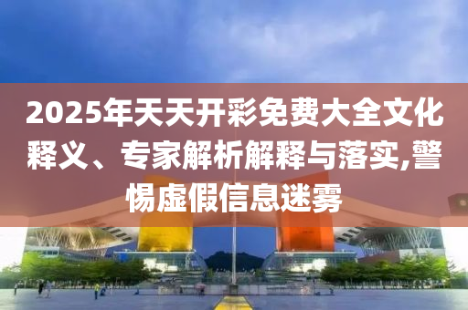 2025年天天開(kāi)彩免費(fèi)大全文化釋義、專家解析解釋與落實(shí),警惕虛假信息迷霧