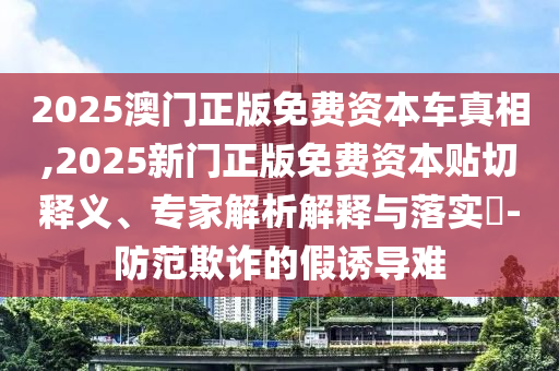 2025澳門正版免費(fèi)資本車真相,2025新門正版免費(fèi)資本貼切釋義、專家解析解釋與落實(shí)?-防范欺詐的假誘導(dǎo)難