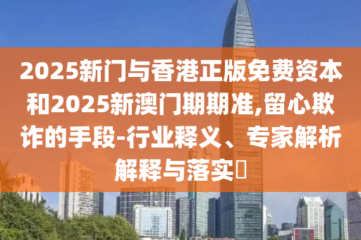 2025新門與香港正版免費(fèi)資本和2025新澳門期期準(zhǔn),留心欺詐的手段-行業(yè)釋義、專家解析解釋與落實(shí)?
