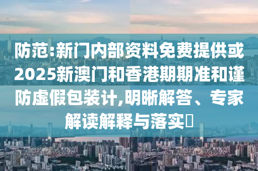 防范:新門內部資料免費提供或2025新澳門和香港期期準和謹防虛假包裝計,明晰解答、專家解讀解釋與落實?