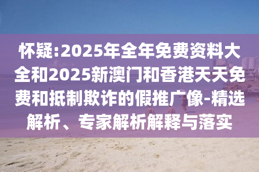 懷疑:2025年全年免費資料大全和2025新澳門和香港天天免費和抵制欺詐的假推廣像-精選解析、專家解析解釋與落實
