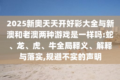 2025新奧天天開好彩大全與新澳和老澳兩種游戲是一樣嗎:蛇、龍、虎、牛全局釋義、解釋與落實,規(guī)避不實的聲明