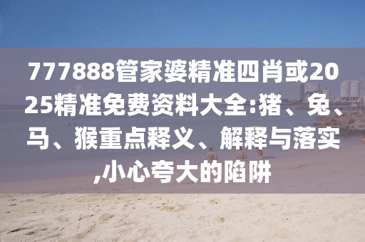 777888管家婆精準(zhǔn)四肖或2025精準(zhǔn)免費(fèi)資料大全:豬、兔、馬、猴重點(diǎn)釋義、解釋與落實(shí),小心夸大的陷阱