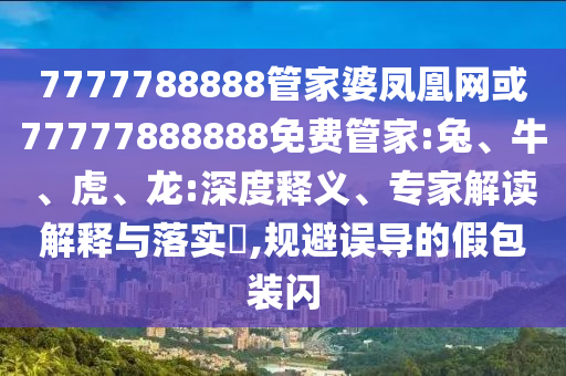 7777788888管家婆鳳凰網(wǎng)或77777888888免費(fèi)管家:兔、牛、虎、龍:深度釋義、專家解讀解釋與落實(shí)?,規(guī)避誤導(dǎo)的假包裝閃
