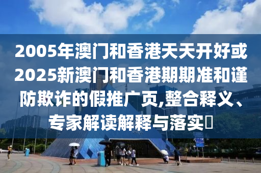 2005年澳門和香港天天開好或2025新澳門和香港期期準(zhǔn)和謹(jǐn)防欺詐的假推廣頁,整合釋義、專家解讀解釋與落實?