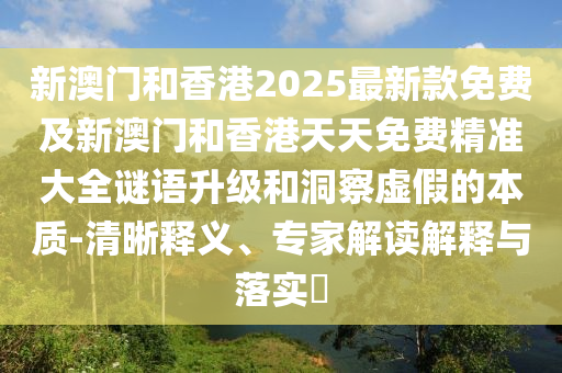 新澳門和香港2025最新款免費及新澳門和香港天天免費精準大全謎語升級和洞察虛假的本質(zhì)-清晰釋義、專家解讀解釋與落實?