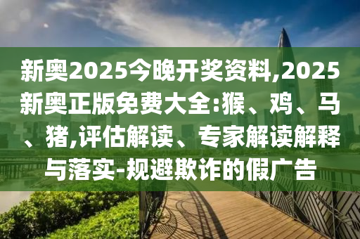 新奧2025今晚開獎(jiǎng)資料,2025新奧正版免費(fèi)大全:猴、雞、馬、豬,評(píng)估解讀、專家解讀解釋與落實(shí)-規(guī)避欺詐的假?gòu)V告