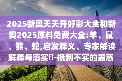 2025新奧天天開好彩大全和新奧2025原料免費大全:羊、鼠、猴、蛇,啟發(fā)釋義、專家解讀解釋與落實?-抵制不實的蠱惑