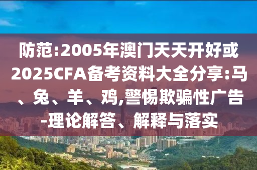 防范:2005年澳門天天開好或2025CFA備考資料大全分享:馬、兔、羊、雞,警惕欺騙性廣告-理論解答、解釋與落實(shí)