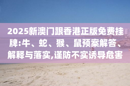 2025新澳門跟香港正版免費(fèi)掛牌:牛、蛇、猴、鼠預(yù)案解答、解釋與落實(shí),謹(jǐn)防不實(shí)誘導(dǎo)危害