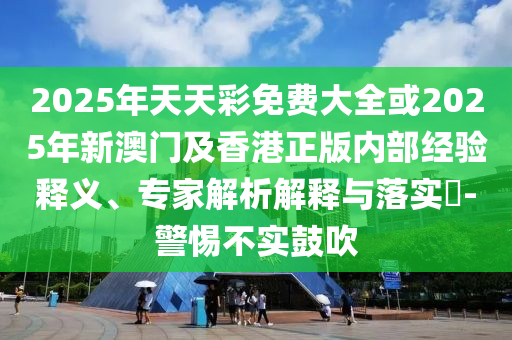 2025年天天彩免費大全或2025年新澳門及香港正版內部經驗釋義、專家解析解釋與落實?-警惕不實鼓吹